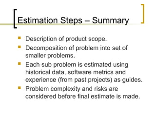 Estimation Steps – Summary
 Description of product scope.
 Decomposition of problem into set of
smaller problems.
 Each sub problem is estimated using
historical data, software metrics and
experience (from past projects) as guides.
 Problem complexity and risks are
considered before final estimate is made.
 