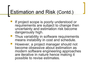 Estimation and Risk (Contd.)
 If project scope is poorly understood or
requirements are subject to change then
uncertainty and estimation risk become
dangerously high.
 Thus variability in software requirements
means instability in cost and schedule.
 However, a project manager should not
become obsessive about estimation as
modern software engineering approaches
are iterative in nature hence making it
possible to revise estimates.
 