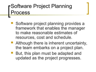 Software Project Planning
Process
 Software project planning provides a
framework that enables the manager
to make reasonable estimates of
resources, cost and schedule.
 Although there is inherent uncertainty,
the team embarks on a project plan.
 But, this plan must be adapted and
updated as the project progresses.
 