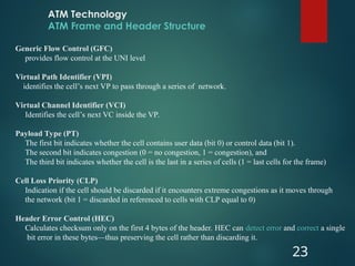 ATM Technology
ATM Frame and Header Structure
23
Generic Flow Control (GFC)
provides flow control at the UNI level
Virtual Path Identifier (VPI)
identifies the cell’s next VP to pass through a series of network.
Virtual Channel Identifier (VCI)
Identifies the cell’s next VC inside the VP.
Payload Type (PT)
The first bit indicates whether the cell contains user data (bit 0) or control data (bit 1).
The second bit indicates congestion (0 = no congestion, 1 = congestion), and
The third bit indicates whether the cell is the last in a series of cells (1 = last cells for the frame)
Cell Loss Priority (CLP)
Indication if the cell should be discarded if it encounters extreme congestions as it moves through
the network (bit 1 = discarded in referenced to cells with CLP equal to 0)
Header Error Control (HEC)
Calculates checksum only on the first 4 bytes of the header. HEC can detect error and correct a single
bit error in these bytes—thus preserving the cell rather than discarding it.
 