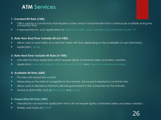 ATM Services
1- Constant Bit Rate (CBR):
 CBR is used by a connections that requires a static amount of bandwidth that is continuously available during the
connection time.
 It appropriates for such applications as telephone traffic, video conferencing, interactive Audio, TV
2- Rate-Non-Real Time Variable Bit (nrt-VBR)
 Allows users to send traffic at a rate that varies with time depending on the availability of user information.
 Application: email.
3- Rate-Real Time Variable Bit Rate (rt-VBR):
 Intended for those application which requires tightly constrained delay and delay variation.
 Application: voice with speech activity detection (SAD) and interactive compressed video.
4- Available Bit Rate (ABR)
 Provides rate-based flow control
 Depending on the state of congestion in the network, the source is required to control its rate.
 Allows users to declare a minimum cell rate guaranteed to the connection by the network.
 Aimed at data traffic such as file transfer and e-mail.
5- Unspecified Bit Rate (UBR)
 Intended for non-real time application which do not require tightly constrained delay and delay variation.
 Widely used today for TCP/IP
26
 