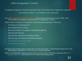 ATM Congestion Control
Congestion happens whenever the input rate is more that the available link capacity:
Sum (input rate) > Available Link Capacity
The traffic management working group was started in the Forum in May 1993– with
main duties to establish a mechanism for congestion control.
There were a number of congestion schemes were presented– these are
1. Fast Resource Management,
2. Delay-Based Rate Control,
3. Backward Explicit Congestion Notification (BECN),
4. Early Packet Discard,
5. Link Window with End-to-End Binary Rate,
6. Fair Queuing with Rate and Buffer feedback,
7. Credit-Based Approach and
8. Rate-Based Approach.
However, the working group selected two key proposals – Credit-Based Approach and
Rate-Based Approach– for the forum to make decision.
After a considerable debate which lasts for over a year, ATM Form adopted the Rate-
Based Approach and rejected the credit-based approach.
31
 