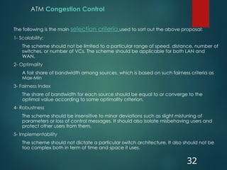 ATM Congestion Control
The following is the main selection criteria used to sort out the above proposal:
1- Scalability:
The scheme should not be limited to a particular range of speed, distance, number of
switches, or number of VCs. The scheme should be applicable for both LAN and
WAN.
2- Optimality
A fair share of bandwidth among sources, which is based on such fairness criteria as
Max-Min
3- Fairness Index
The share of bandwidth for each source should be equal to or converge to the
optimal value according to some optimality criterion.
4- Robustness
The scheme should be insensitive to minor deviations such as slight mistuning of
parameters or loss of control messages. It should also isolate misbehaving users and
protect other users from them.
5- Implementability
The scheme should not dictate a particular switch architecture. It also should not be
too complex both in term of time and space it uses.
32
 