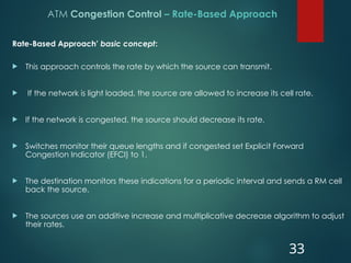 ATM Congestion Control – Rate-Based Approach
Rate-Based Approach’ basic concept:
 This approach controls the rate by which the source can transmit.
 If the network is light loaded, the source are allowed to increase its cell rate.
 If the network is congested, the source should decrease its rate.
 Switches monitor their queue lengths and if congested set Explicit Forward
Congestion Indicator (EFCI) to 1.
 The destination monitors these indications for a periodic interval and sends a RM cell
back the source.
 The sources use an additive increase and multiplicative decrease algorithm to adjust
their rates.
33
 