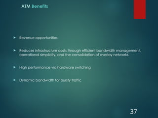 ATM Benefits
 Revenue opportunities
 Reduces infrastructure costs through efficient bandwidth management,
operational simplicity, and the consolidation of overlay networks.
 High performance via hardware switching
 Dynamic bandwidth for bursty traffic
37
 
