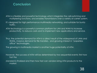 Conclusion
ATM is a flexible and powerful technology which integrates the cell-switching and
multiplexing functions, and enables transmissions over a variety of carrier system.
It’s designed for high performance multimedia networking, and suitable for bursty
traffic.
ATM technology is a powerful common platform for LAN and WAN to increase
productivity, to reduce costs and to implement new applications and service.
Thus, the potential demand for ATM is a direct result of the widespread of LANs and
WANs, massive demand for file transfers, and growing interest in “paperless
office” technologies.
The growing in multimedia market is another huge potentiality of ATM.
However, the success of ATM will be determined by two sequential events: first how
fast the
standard is finalized and then how fast can vendors bring ATM products to the
market.
38
 