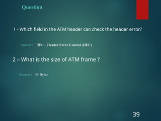 Question
1 - Which field in the ATM header can check the header error?
39
Answer : HEC – Header Error Control (HEC)
2 – What is the size of ATM frame ?
Answer : 53 Bytes
 