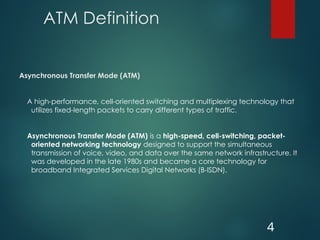 ATM Definition
Asynchronous Transfer Mode (ATM)
A high-performance, cell-oriented switching and multiplexing technology that
utilizes fixed-length packets to carry different types of traffic.
Asynchronous Transfer Mode (ATM) is a high-speed, cell-switching, packet-
oriented networking technology designed to support the simultaneous
transmission of voice, video, and data over the same network infrastructure. It
was developed in the late 1980s and became a core technology for
broadband Integrated Services Digital Networks (B-ISDN).
4
 