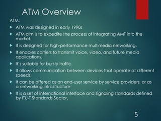 ATM Overview
ATM:
 ATM was designed in early 1990s
 ATM aim is to expedite the process of integrating AMT into the
market.
 It is designed for high-performance multimedia networking.
 It enables carriers to transmit voice, video, and future media
applications.
 It’s suitable for bursty traffic.
 It allows communication between devices that operate at different
speeds.
 It can be offered as an end-user service by service providers, or as
a networking infrastructure
 It is a set of international interface and signaling standards defined
by ITU-T Standards Sector.
5
 