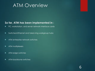 ATM Overview
So far, ATM has been implemented in :
 PC, workstation, and server network interface cards
 Switched-Ethernet and token-ring workgroup hubs
 ATM enterprise network switches
 ATM multiplexers
 ATM-edge switches
 ATM-backbone switches
6
 