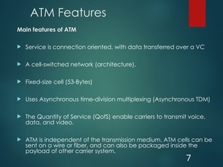 ATM Features
Main features of ATM
 Service is connection oriented, with data transferred over a VC
 A cell-switched network (architecture).
 Fixed-size cell (53-Bytes)
 Uses Asynchronous time-division multiplexing (Asynchronous TDM)
 The Quantity of Service (QofS) enable carriers to transmit voice,
data, and video.
 ATM is independent of the transmission medium. ATM cells can be
sent on a wire or fiber, and can also be packaged inside the
payload of other carrier system.
7
 