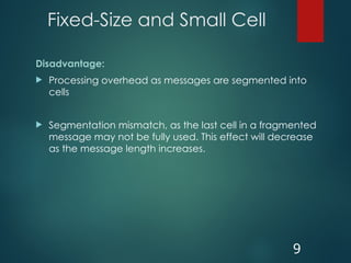 Fixed-Size and Small Cell
Disadvantage:
 Processing overhead as messages are segmented into
cells
 Segmentation mismatch, as the last cell in a fragmented
message may not be fully used. This effect will decrease
as the message length increases.
9
 