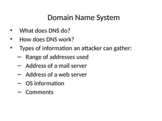 Domain Name System
• What does DNS do?
• How does DNS work?
• Types of information an attacker can gather:
– Range of addresses used
– Address of a mail server
– Address of a web server
– OS information
– Comments
 