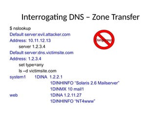 Interrogating DNS – Zone Transfer
$ nslookup
Default server:evil.attacker.com
Address: 10.11.12.13
server 1.2.3.4
Default server:dns.victimsite.com
Address: 1.2.3.4
set type=any
ls –d victimsite.com
system1 1DINA 1.2.2.1
1DINHINFO “Solaris 2.6 Mailserver”
1DINMX 10 mail1
web 1DINA 1.2.11.27
1DINHINFO “NT4www”
Dangerous
 