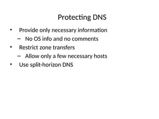 Protecting DNS
• Provide only necessary information
– No OS info and no comments
• Restrict zone transfers
– Allow only a few necessary hosts
• Use split-horizon DNS
 