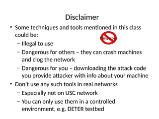 Disclaimer
• Some techniques and tools mentioned in this class
could be:
– Illegal to use
– Dangerous for others – they can crash machines
and clog the network
– Dangerous for you – downloading the attack code
you provide attacker with info about your machine
• Don’t use any such tools in real networks
– Especially not on USC network
– You can only use them in a controlled
environment, e.g. DETER testbed
Dangerous
 