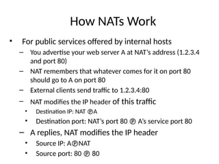How NATs Work
• For public services offered by internal hosts
– You advertise your web server A at NAT’s address (1.2.3.4
and port 80)
– NAT remembers that whatever comes for it on port 80
should go to A on port 80
– External clients send traffic to 1.2.3.4:80
– NAT modifies the IP header of this traffic
• Destination IP: NAT A
• Destination port: NAT’s port 80  A’s service port 80
– A replies, NAT modifies the IP header
• Source IP: ANAT
• Source port: 80  80
 