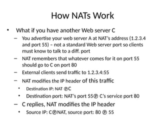 How NATs Work
• What if you have another Web server C
– You advertise your web server A at NAT’s address (1.2.3.4
and port 55) – not a standard Web server port so clients
must know to talk to a diff. port
– NAT remembers that whatever comes for it on port 55
should go to C on port 80
– External clients send traffic to 1.2.3.4:55
– NAT modifies the IP header of this traffic
• Destination IP: NAT C
• Destination port: NAT’s port 55 C’s service port 80
– C replies, NAT modifies the IP header
• Source IP: CNAT, source port: 80  55
 