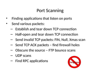 Port Scanning
• Finding applications that listen on ports
• Send various packets:
– Establish and tear down TCP connection
– Half-open and tear down TCP connection
– Send invalid TCP packets: FIN, Null, Xmas scan
– Send TCP ACK packets – find firewall holes
– Obscure the source – FTP bounce scans
– UDP scans
– Find RPC applications Dangerous
 