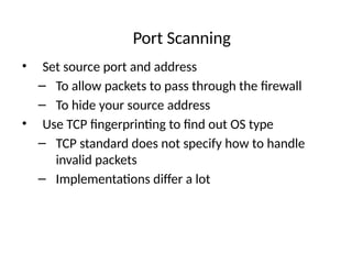 Port Scanning
• Set source port and address
– To allow packets to pass through the firewall
– To hide your source address
• Use TCP fingerprinting to find out OS type
– TCP standard does not specify how to handle
invalid packets
– Implementations differ a lot
 