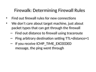 Firewalk: Determining Firewall Rules
• Find out firewall rules for new connections
• We don’t care about target machine, just about
packet types that can get through the firewall
– Find out distance to firewall using traceroute
– Ping arbitrary destination setting TTL=distance+1
– If you receive ICMP_TIME_EXCEEDED
message, the ping went through
 