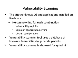 Vulnerability Scanning
• The attacker knows OS and applications installed on
live hosts
– He can now find for each combination
• Vulnerability exploits
• Common configuration errors
• Default configuration
• Vulnerability scanning tool uses a database of
known vulnerabilities to generate packets
• Vulnerability scanning is also used for sysadmin
 