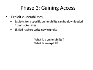 Phase 3: Gaining Access
• Exploit vulnerabilities
– Exploits for a specific vulnerability can be downloaded
from hacker sites
– Skilled hackers write new exploits
What is a vulnerability?
What is an exploit?
 