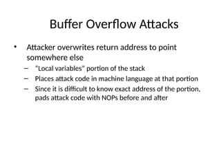 Buffer Overflow Attacks
• Attacker overwrites return address to point
somewhere else
– “Local variables” portion of the stack
– Places attack code in machine language at that portion
– Since it is difficult to know exact address of the portion,
pads attack code with NOPs before and after
 