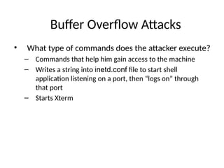 Buffer Overflow Attacks
• What type of commands does the attacker execute?
– Commands that help him gain access to the machine
– Writes a string into inetd.conf file to start shell
application listening on a port, then “logs on” through
that port
– Starts Xterm
 