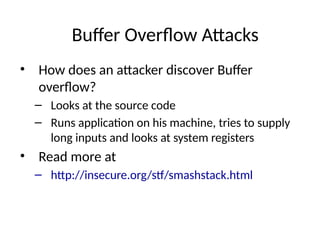 Buffer Overflow Attacks
• How does an attacker discover Buffer
overflow?
– Looks at the source code
– Runs application on his machine, tries to supply
long inputs and looks at system registers
• Read more at
– http://insecure.org/stf/smashstack.html
 