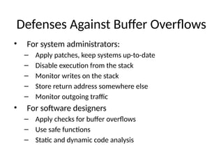 Defenses Against Buffer Overflows
• For system administrators:
– Apply patches, keep systems up-to-date
– Disable execution from the stack
– Monitor writes on the stack
– Store return address somewhere else
– Monitor outgoing traffic
• For software designers
– Apply checks for buffer overflows
– Use safe functions
– Static and dynamic code analysis
 