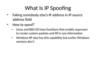 What Is IP Spoofing
• Faking somebody else’s IP address in IP source
address field
• How to spoof?
– Linux and BSD OS have functions that enable superuser
to create custom packets and fill in any information
– Windows XP also has this capability but earlier Windows
versions don’t
 