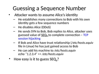 Guessing a Sequence Number
• Attacker wants to assume Alice’s identity
– He establishes many connections to Bob with his own
identity gets a few sequence numbers
– He disables Alice (DDoS)
– He sends SYN to Bob, Bob replies to Alice, attacker uses
guessed value of SEQB to complete connection – TCP
session hijacking
– If Bob and Alice have trust relationship (/etc/hosts.equiv
file in Linux) he has just gained access to Bob
– He can add his machine to /etc/hosts.equiv
echo “1.2.3.4” >> /etc/hosts.equiv
• How easy is it to guess SEQB?
 