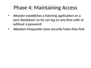 Phase 4: Maintaining Access
• Attacker establishes a listening application on a
port (backdoor) so he can log on any time with or
without a password
• Attackers frequently close security holes they find
 