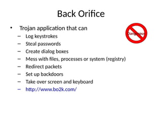 Back Orifice
• Trojan application that can
– Log keystrokes
– Steal passwords
– Create dialog boxes
– Mess with files, processes or system (registry)
– Redirect packets
– Set up backdoors
– Take over screen and keyboard
– http://www.bo2k.com/
Dangerous
 