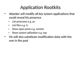 Application Rootkits
• Attacker will modify all key system applications that
could reveal his presence
– List processes e.g. ps
– List files e.g. ls
– Show open ports e.g. netstat
– Show system utilization e.g. top
• He will also substitute modification date with the
one in the past
 