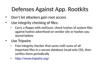 Defenses Against App. Rootkits
• Don’t let attackers gain root access
• Use integrity checking of files:
– Carry a floppy with md5sum, check hashes of system files
against hashes advertised on vendor site or hashes you
stored before
• Use Tripwire
– Free integrity checker that saves md5 sums of all
important files in a secure database (read only CD), then
verifies them periodically
– http://www.tripwire.org/
 