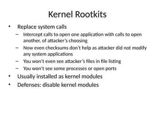 Kernel Rootkits
• Replace system calls
– Intercept calls to open one application with calls to open
another, of attacker’s choosing
– Now even checksums don’t help as attacker did not modify
any system applications
– You won’t even see attacker’s files in file listing
– You won’t see some processes or open ports
• Usually installed as kernel modules
• Defenses: disable kernel modules
 