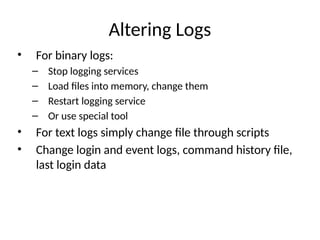 Altering Logs
• For binary logs:
– Stop logging services
– Load files into memory, change them
– Restart logging service
– Or use special tool
• For text logs simply change file through scripts
• Change login and event logs, command history file,
last login data
 