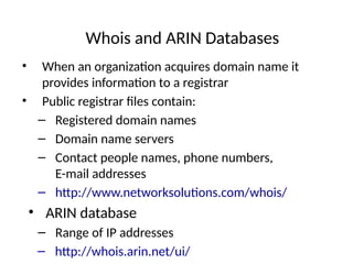 Whois and ARIN Databases
• When an organization acquires domain name it
provides information to a registrar
• Public registrar files contain:
– Registered domain names
– Domain name servers
– Contact people names, phone numbers,
E-mail addresses
– http://www.networksolutions.com/whois/
• ARIN database
– Range of IP addresses
– http://whois.arin.net/ui/
 