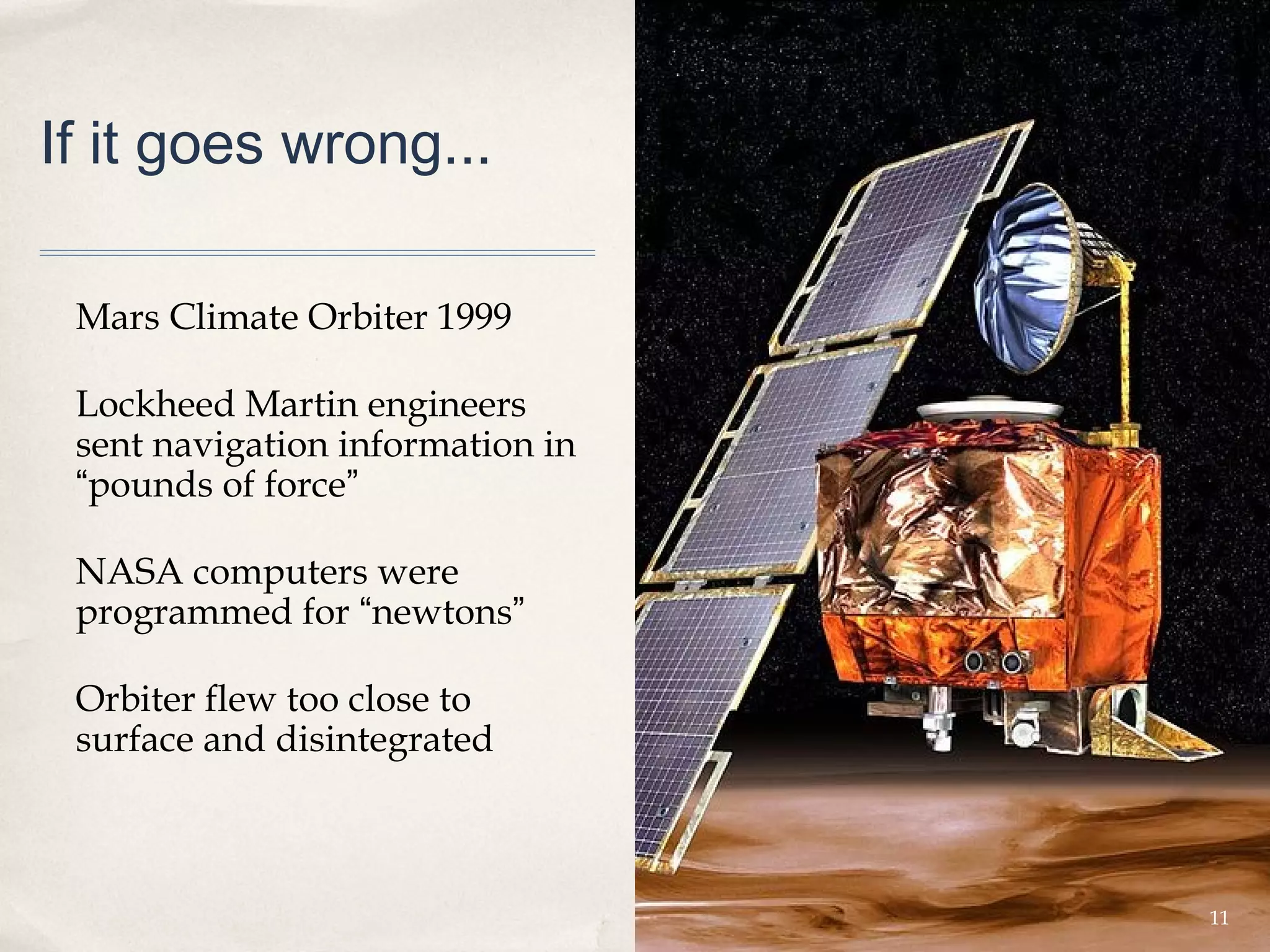 If it goes wrong...

 Mars Climate Orbiter 1999

 Lockheed Martin engineers
 sent navigation information in
 “pounds of force”

 NASA computers were
 programmed for “newtons”

 Orbiter flew too close to
 surface and disintegrated



                                  11
 