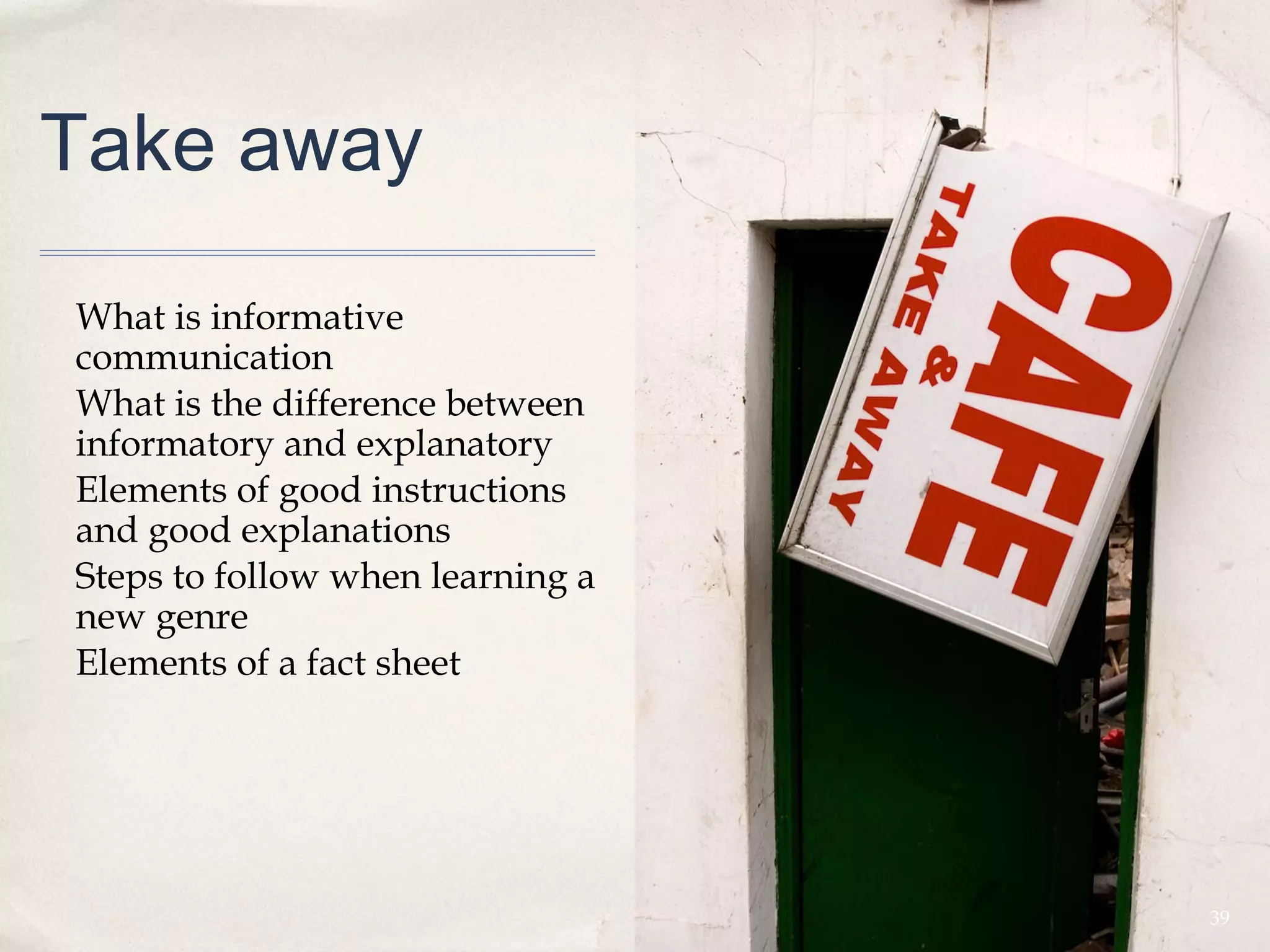 Take away

What is informative
communication
What is the difference between
informatory and explanatory
Elements of good instructions
and good explanations
Steps to follow when learning a
new genre
Elements of a fact sheet




                                  39
 