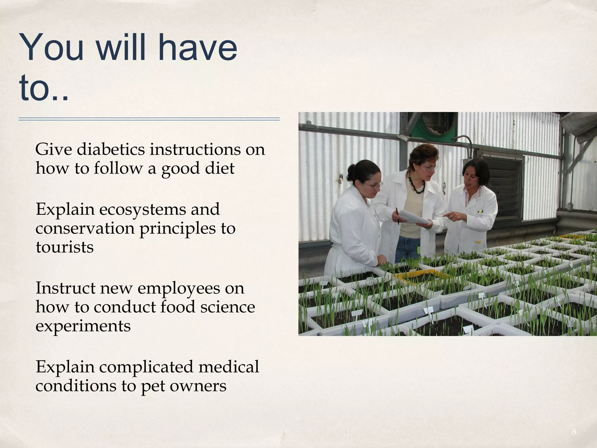 You will have
to..
 Give diabetics instructions on
 how to follow a good diet

 Explain ecosystems and
 conservation principles to
 tourists

 Instruct new employees on
 how to conduct food science
 experiments

 Explain complicated medical
 conditions to pet owners

                                  8
 