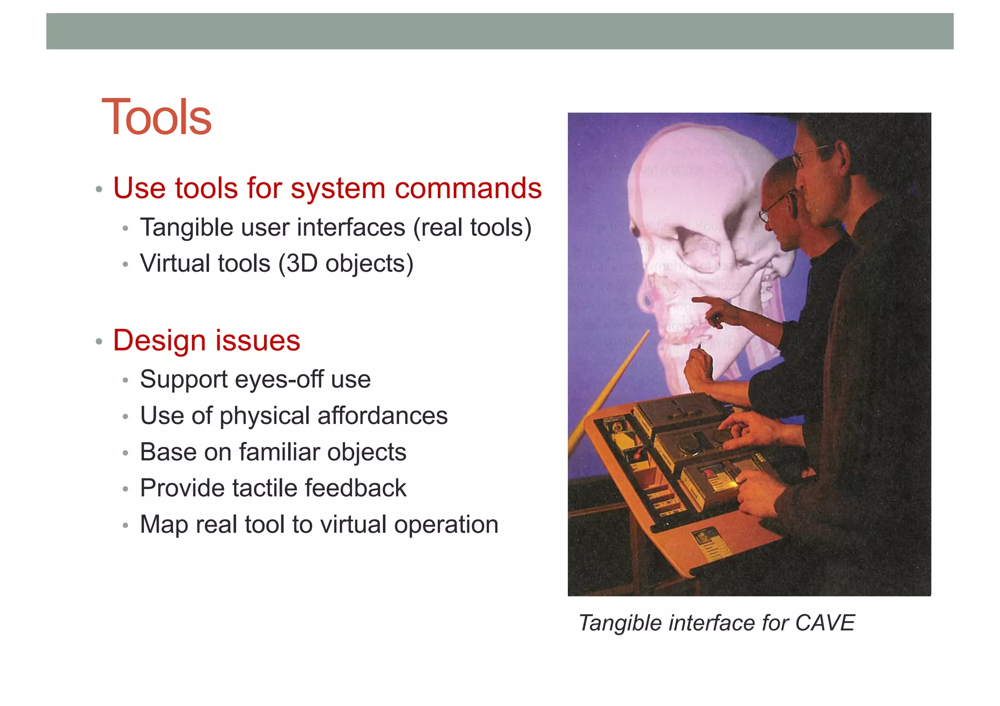 Tools
• Use tools for system commands
• Tangible user interfaces (real tools)
• Virtual tools (3D objects)
• Design issues
• Support eyes-off use
• Use of physical affordances
• Base on familiar objects
• Provide tactile feedback
• Map real tool to virtual operation
Tangible interface for CAVE
 