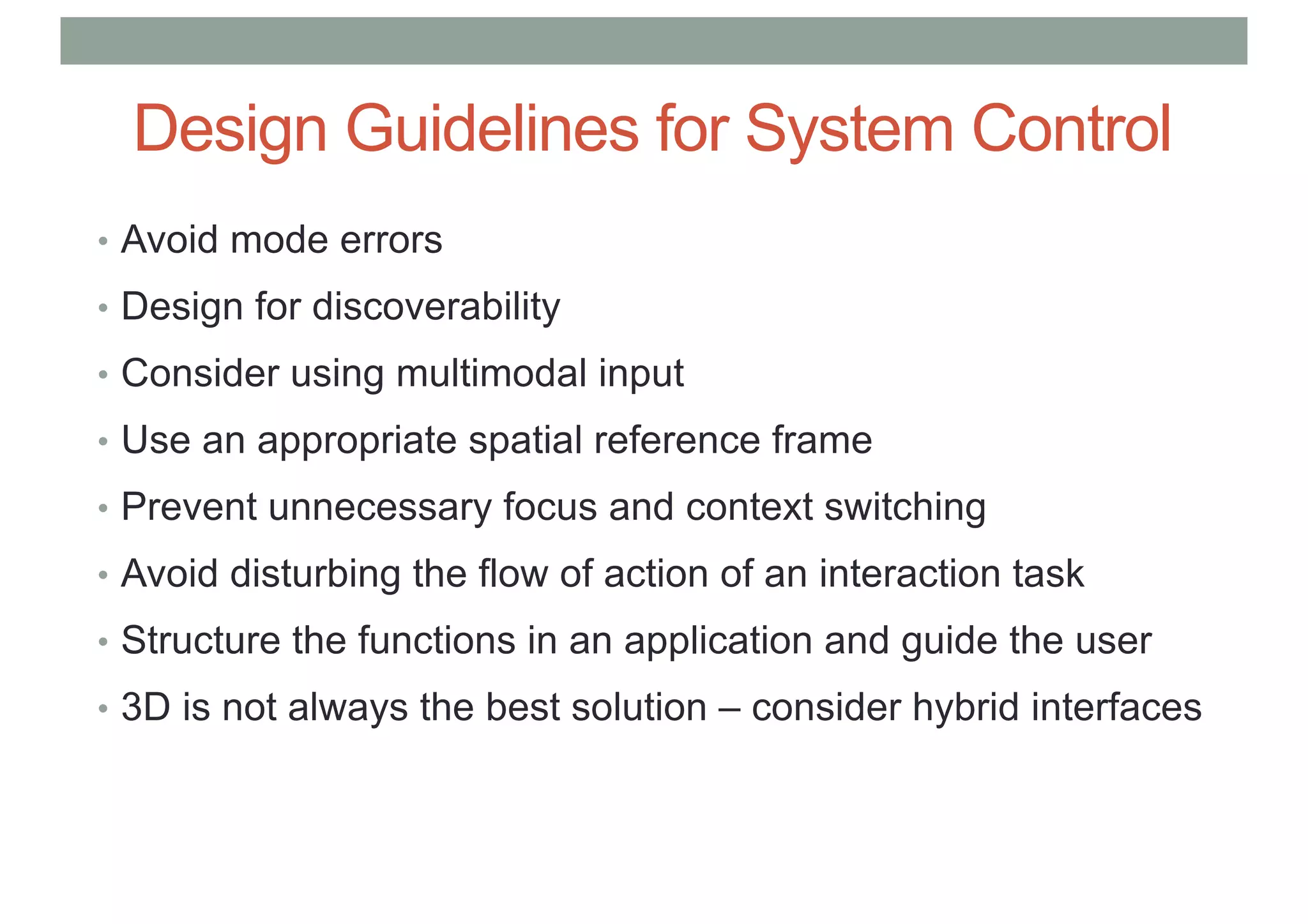 Design Guidelines for System Control
• Avoid mode errors
• Design for discoverability
• Consider using multimodal input
• Use an appropriate spatial reference frame
• Prevent unnecessary focus and context switching
• Avoid disturbing the flow of action of an interaction task
• Structure the functions in an application and guide the user
• 3D is not always the best solution – consider hybrid interfaces
 