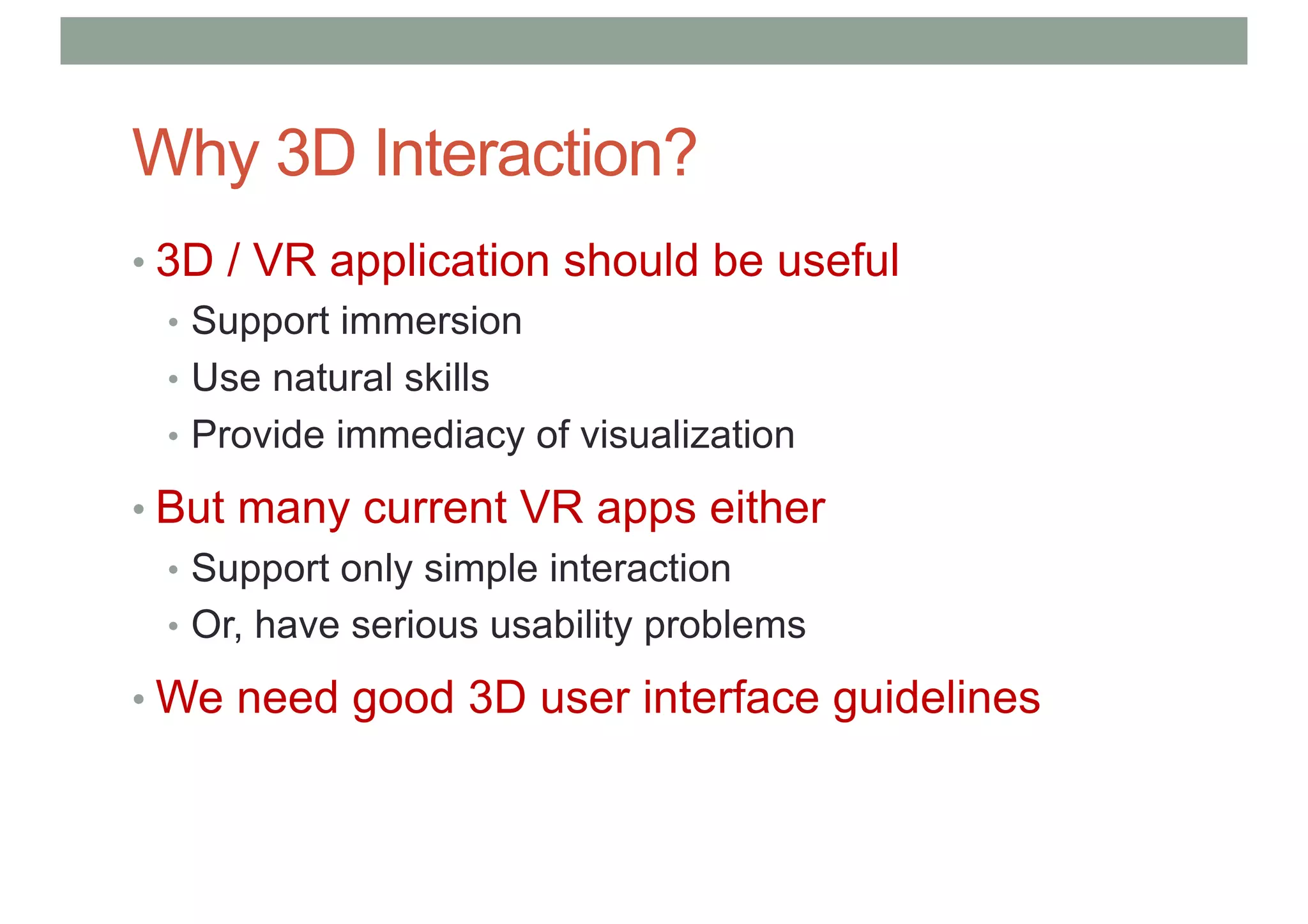 Why 3D Interaction?
• 3D / VR application should be useful
• Support immersion
• Use natural skills
• Provide immediacy of visualization
• But many current VR apps either
• Support only simple interaction
• Or, have serious usability problems
• We need good 3D user interface guidelines
 