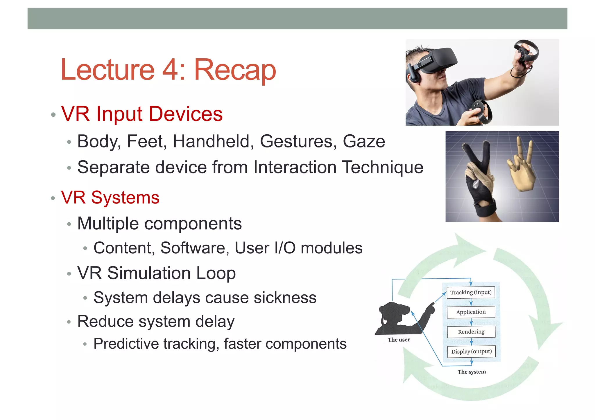 Lecture 4: Recap
• VR Input Devices
• Body, Feet, Handheld, Gestures, Gaze
• Separate device from Interaction Technique
• VR Systems
• Multiple components
• Content, Software, User I/O modules
• VR Simulation Loop
• System delays cause sickness
• Reduce system delay
• Predictive tracking, faster components
 