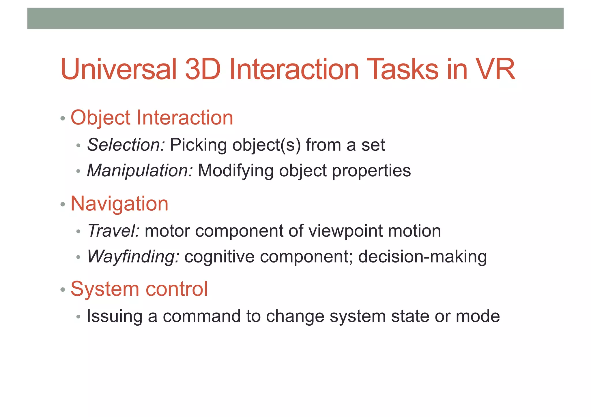 Universal 3D Interaction Tasks in VR
• Object Interaction
• Selection: Picking object(s) from a set
• Manipulation: Modifying object properties
• Navigation
• Travel: motor component of viewpoint motion
• Wayfinding: cognitive component; decision-making
• System control
• Issuing a command to change system state or mode
 
