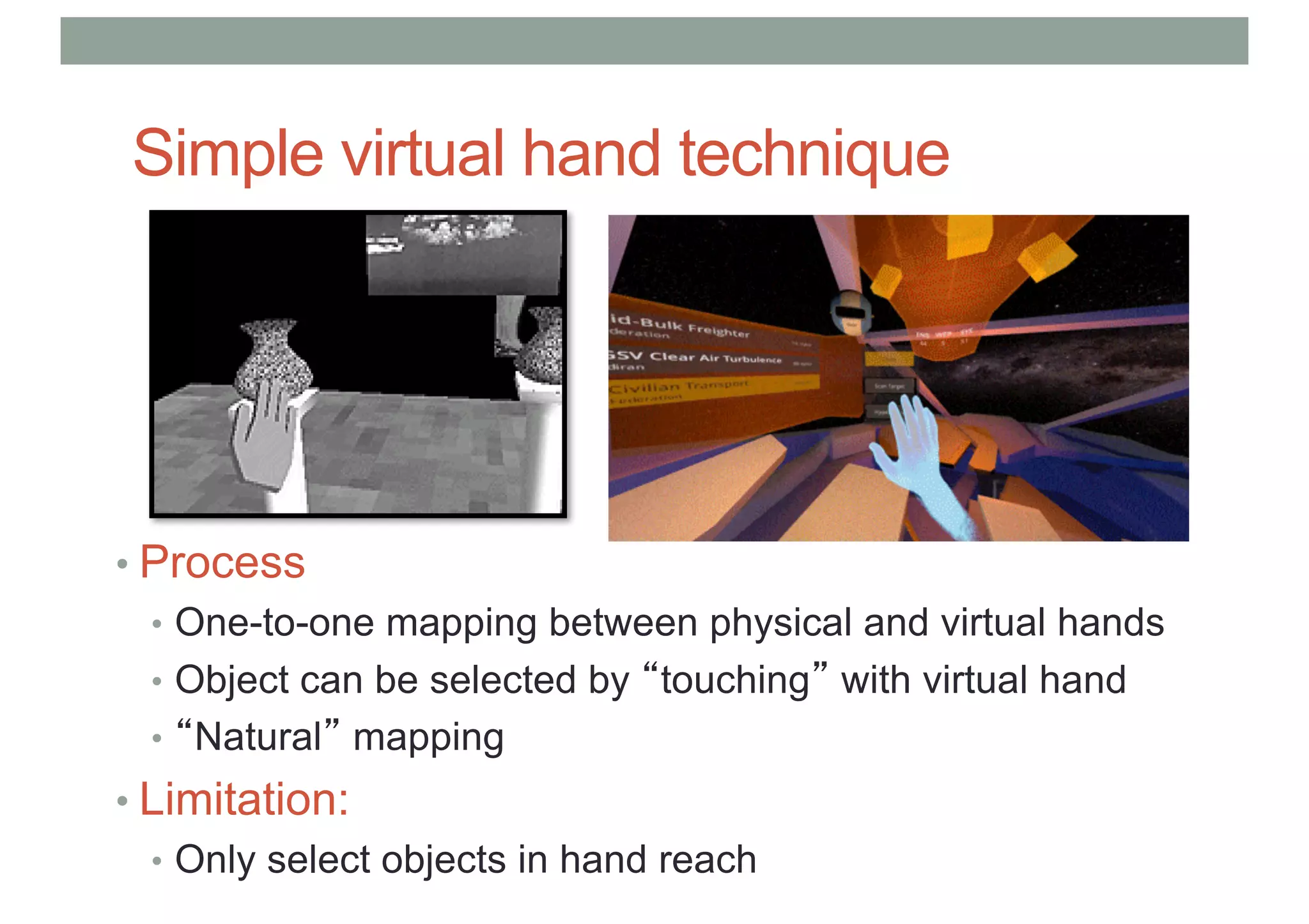 Simple virtual hand technique
• Process
• One-to-one mapping between physical and virtual hands
• Object can be selected by “touching” with virtual hand
• “Natural” mapping
• Limitation:
• Only select objects in hand reach
 