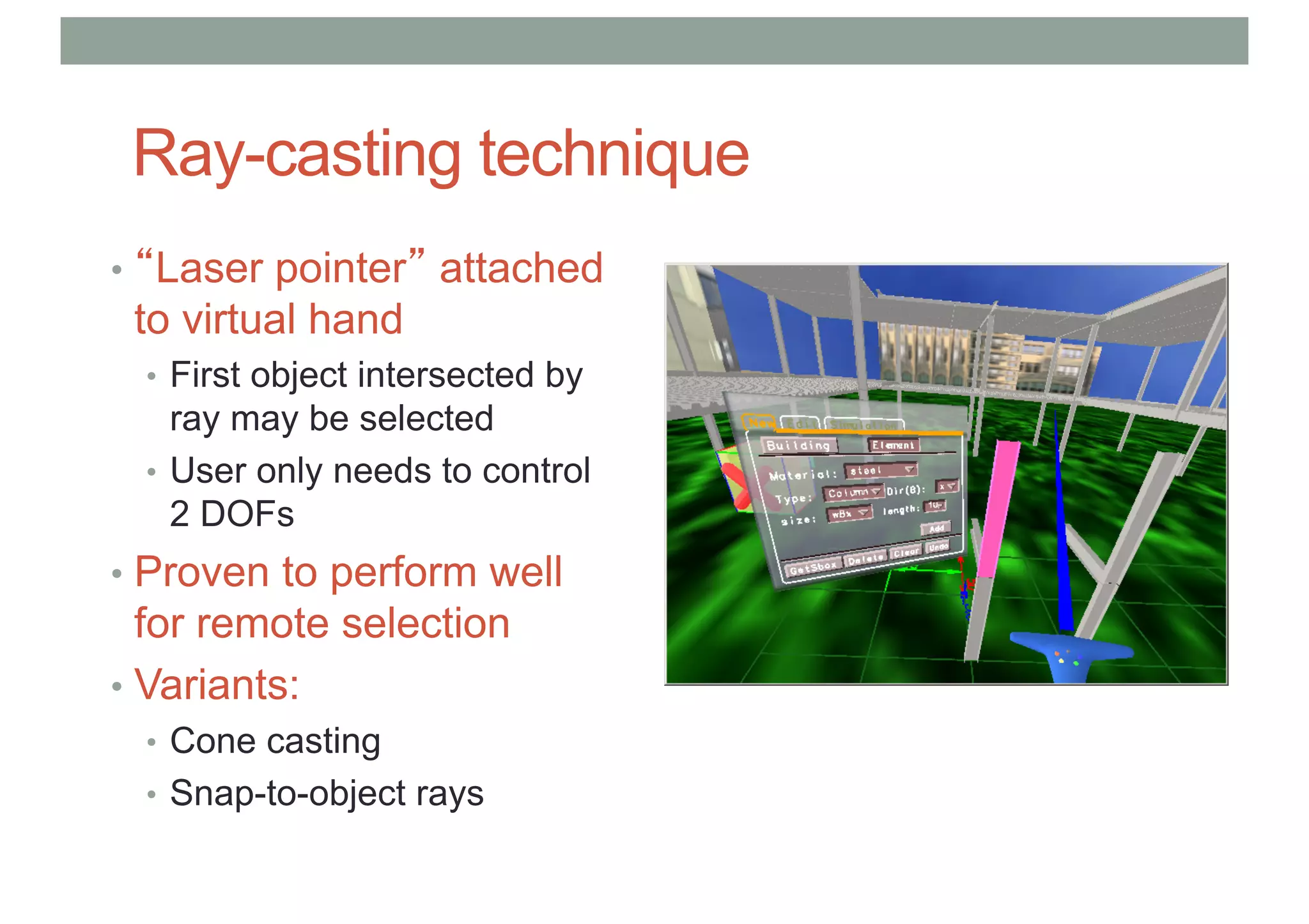 Ray-casting technique
• “Laser pointer” attached
to virtual hand
• First object intersected by
ray may be selected
• User only needs to control
2 DOFs
• Proven to perform well
for remote selection
• Variants:
• Cone casting
• Snap-to-object rays
 